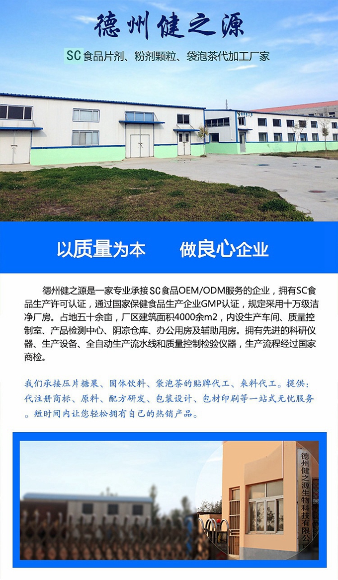 德州健之源生物科技是一家專業(yè)承接OEM代加工、ODM服務(wù)的公司。公司擁有GM認證SC認證的10萬級標準廠房，流水生產(chǎn)線承接粉劑，片劑，袋泡茶，顆粒劑 等劑型的成品、半成品代加工。公司占地十余畝，廠區(qū)建筑面積2000m2，內(nèi)設(shè)生產(chǎn)用房、質(zhì)量控制檢測、辦公用房及輔助用房。擁有先進的科研儀器、生產(chǎn)設(shè)備 、全自動生產(chǎn)流水線和質(zhì)量控制檢驗儀器，能自主完成三維混合、全自動粉劑填 充灌裝等前沿的工藝和技術(shù)。